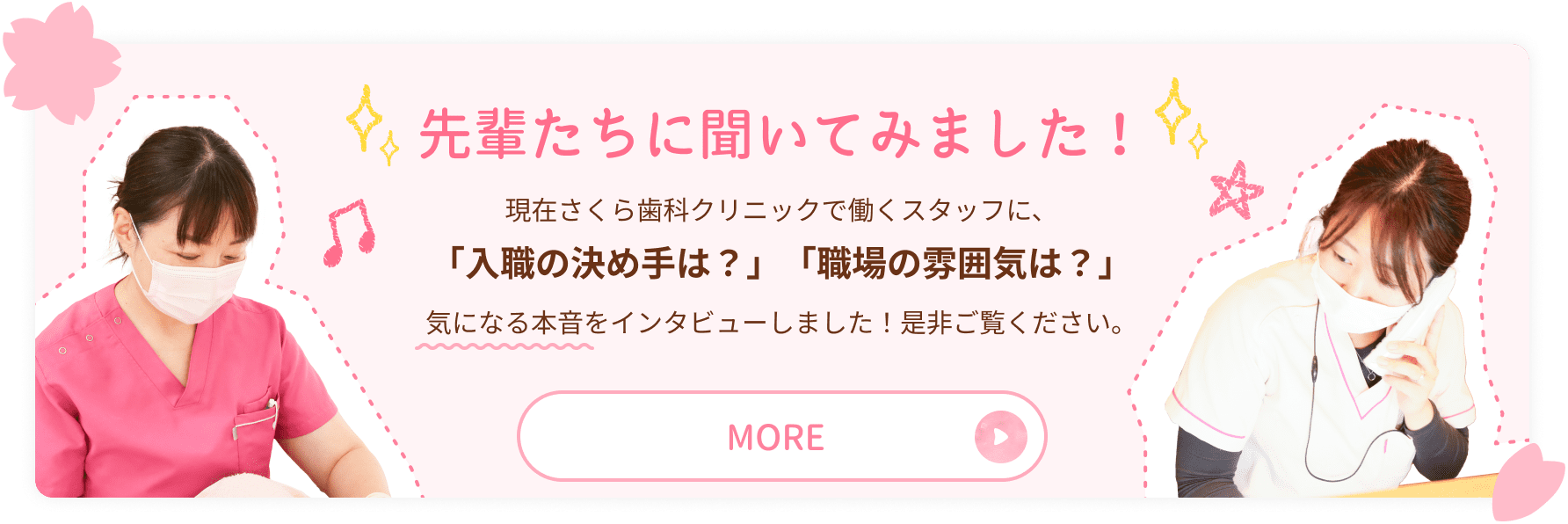 先輩たちに聞いてみました！現在さくら歯科クリニックで働くスタッフに、
「入職の決め手は？」「職場の雰囲気は？」 気になる本音をインタビューしました！是非ご覧ください。MORE